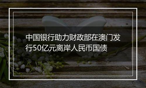 中国银行助力财政部在澳门发行50亿元离岸人民币国债