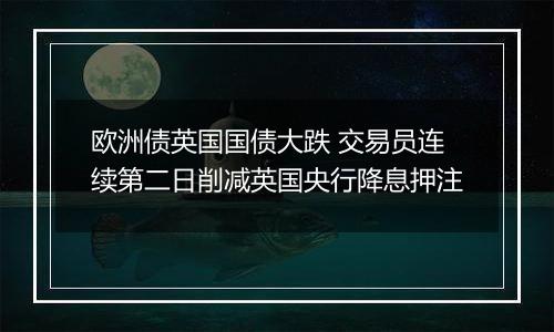 欧洲债英国国债大跌 交易员连续第二日削减英国央行降息押注