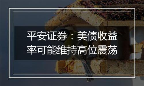 平安证券：美债收益率可能维持高位震荡