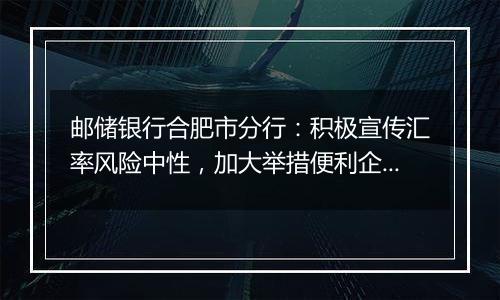 邮储银行合肥市分行：积极宣传汇率风险中性，加大举措便利企业套期保值