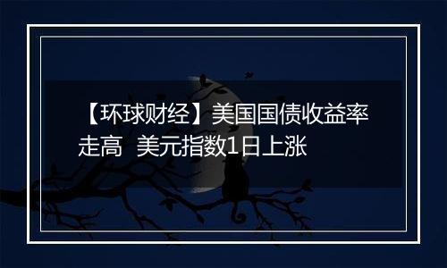 【环球财经】美国国债收益率走高 美元指数1日上涨