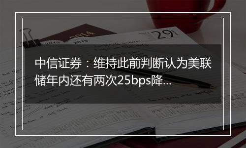 中信证券：维持此前判断认为美联储年内还有两次25bps降息