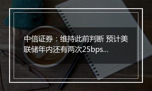 中信证券：维持此前判断 预计美联储年内还有两次25bps降息