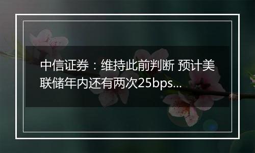 中信证券：维持此前判断 预计美联储年内还有两次25bps降息