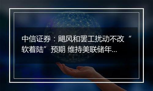 中信证券：飓风和罢工扰动不改“软着陆”预期 维持美联储年内还有两次25bps降息判断