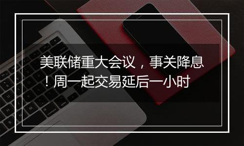 美联储重大会议，事关降息！周一起交易延后一小时