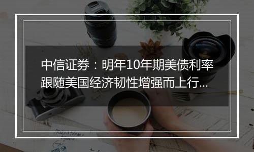 中信证券：明年10年期美债利率跟随美国经济韧性增强而上行的概率较高