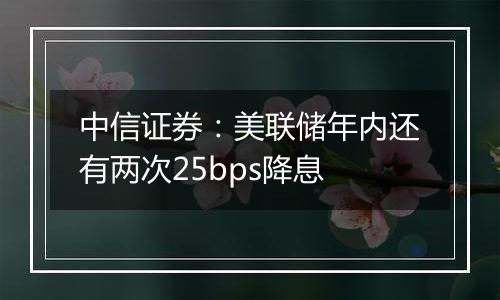 中信证券：美联储年内还有两次25bps降息