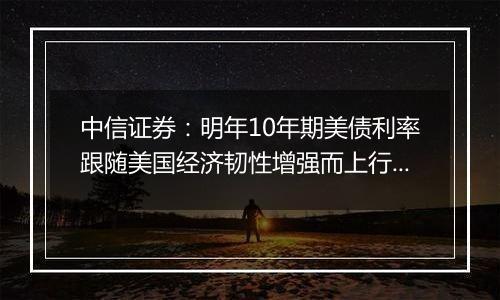 中信证券：明年10年期美债利率跟随美国经济韧性增强而上行的概率较高