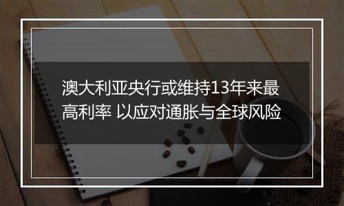 澳大利亚央行或维持13年来最高利率 以应对通胀与全球风险