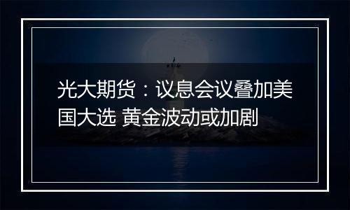 光大期货：议息会议叠加美国大选 黄金波动或加剧