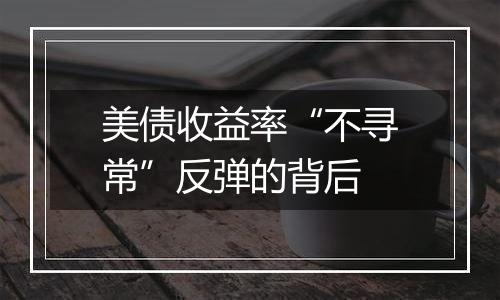 美债收益率“不寻常”反弹的背后