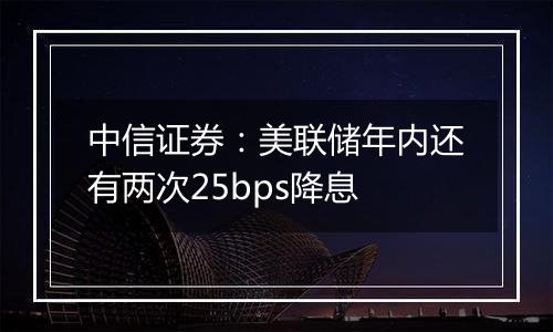 中信证券：美联储年内还有两次25bps降息