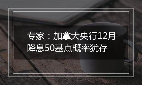 专家：加拿大央行12月降息50基点概率犹存