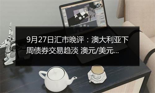 9月27日汇市晚评：澳大利亚下周债券交易趋淡 澳元/美元看涨情绪依然存在