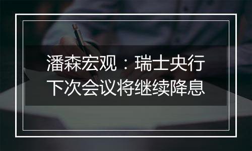 潘森宏观：瑞士央行下次会议将继续降息