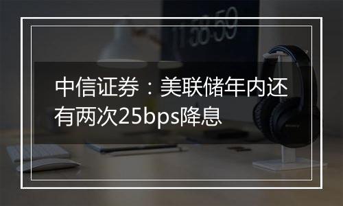 中信证券：美联储年内还有两次25bps降息