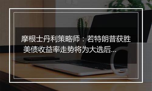 摩根士丹利策略师：若特朗普获胜 美债收益率走势将为大选后市场定调