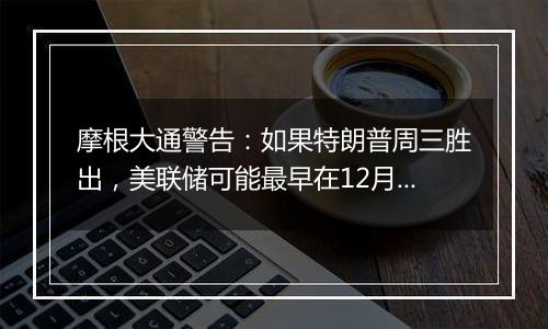 摩根大通警告：如果特朗普周三胜出，美联储可能最早在12月暂停宽松周期