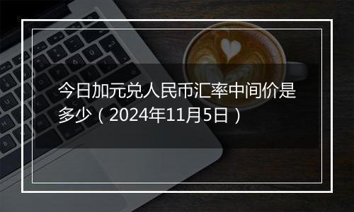 今日加元兑人民币汇率中间价是多少（2024年11月5日）