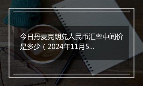 今日丹麦克朗兑人民币汇率中间价是多少（2024年11月5日）