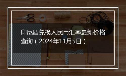 印尼盾兑换人民币汇率最新价格查询（2024年11月5日）