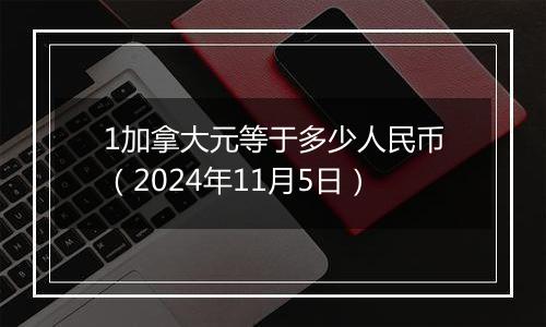 1加拿大元等于多少人民币（2024年11月5日）