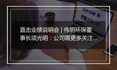 直击业绩说明会 | 伟明环保董事长项光明：公司需更多关注东南亚地区国别、合规、汇率等风险