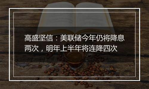 高盛坚信：美联储今年仍将降息两次，明年上半年将连降四次