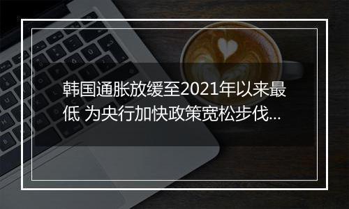 韩国通胀放缓至2021年以来最低 为央行加快政策宽松步伐提供空间