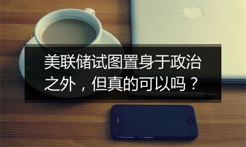 美联储试图置身于政治之外，但真的可以吗？