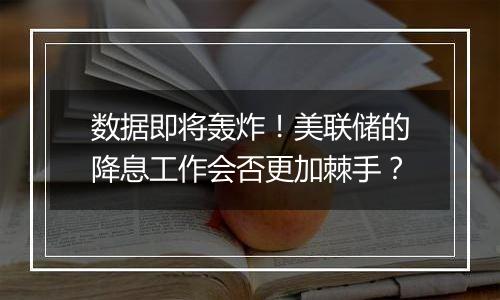 数据即将轰炸！美联储的降息工作会否更加棘手？