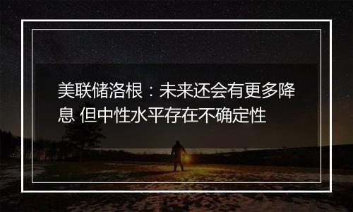 美联储洛根：未来还会有更多降息 但中性水平存在不确定性