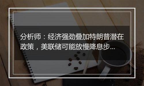 分析师：经济强劲叠加特朗普潜在政策，美联储可能放慢降息步伐