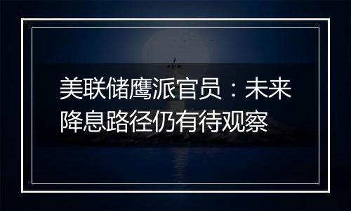 美联储鹰派官员：未来降息路径仍有待观察