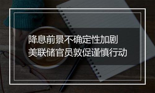 降息前景不确定性加剧 美联储官员敦促谨慎行动