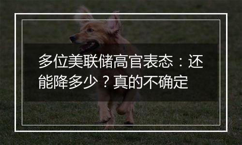 多位美联储高官表态：还能降多少？真的不确定