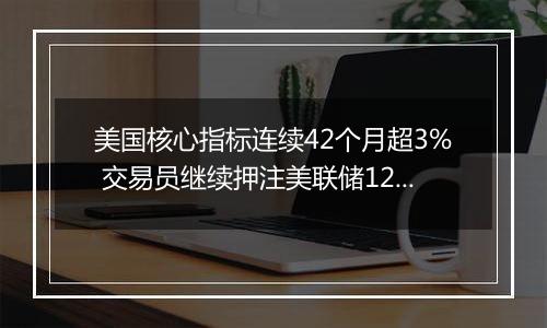 美国核心指标连续42个月超3% 交易员继续押注美联储12月降息