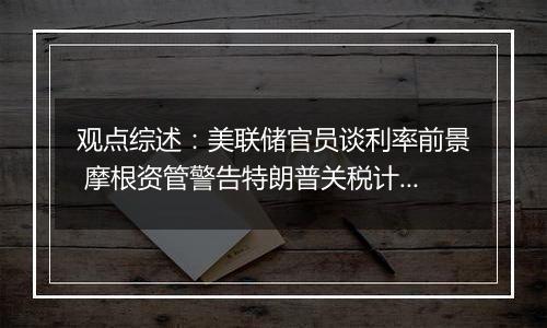 观点综述：美联储官员谈利率前景 摩根资管警告特朗普关税计划风险