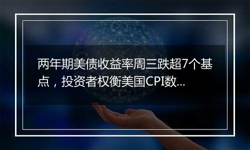 两年期美债收益率周三跌超7个基点，投资者权衡美国CPI数据对美联储降息前景的影响