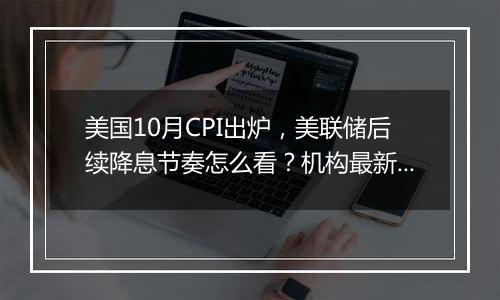 美国10月CPI出炉，美联储后续降息节奏怎么看？机构最新研判速览