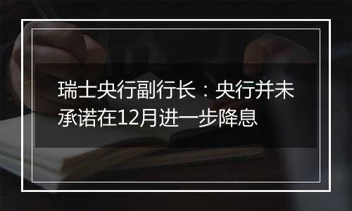 瑞士央行副行长：央行并未承诺在12月进一步降息