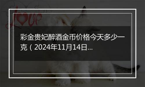 彩金贵妃醉酒金币价格今天多少一克（2024年11月14日）