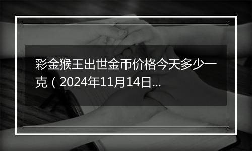 彩金猴王出世金币价格今天多少一克（2024年11月14日）