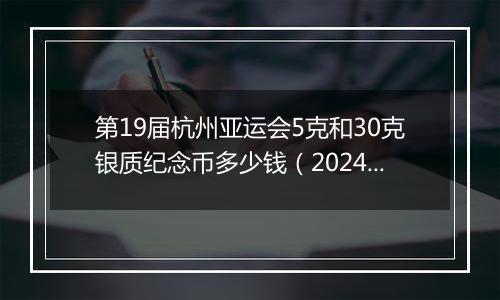 第19届杭州亚运会5克和30克银质纪念币多少钱（2024年11月14日）