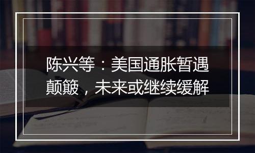 陈兴等：美国通胀暂遇颠簸，未来或继续缓解