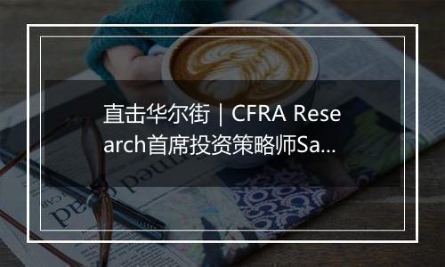 直击华尔街｜CFRA Research首席投资策略师Sam Stovall：高关税不利跨国企业盈利，“再通胀”预期或令美联储明年放缓降息