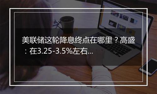 美联储这轮降息终点在哪里？高盛：在3.25-3.5%左右，比上个周期峰值高出100个基点