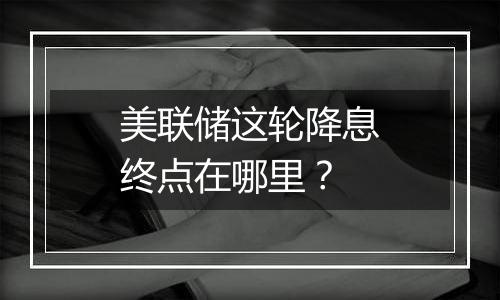 美联储这轮降息终点在哪里？