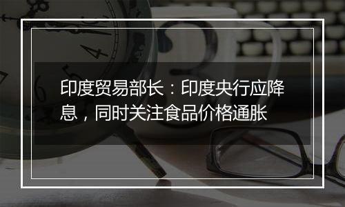 印度贸易部长：印度央行应降息，同时关注食品价格通胀